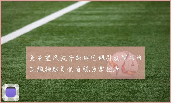 更衣室风波升级姆巴佩引发阿韦洛亚尴尬球员们自视为掌控者