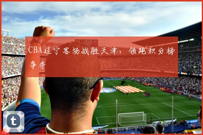 CBA辽宁客场战胜天津，领跑积分榜争夺