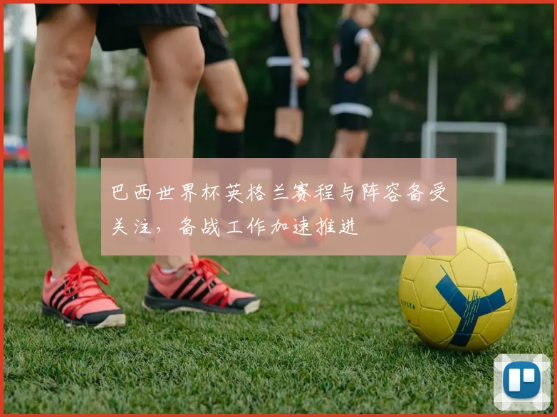 巴西世界杯英格兰赛程与阵容备受关注，备战工作加速推进