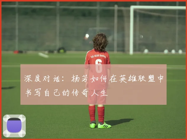 深度对话：杨芳如何在英雄联盟中书写自己的传奇人生
