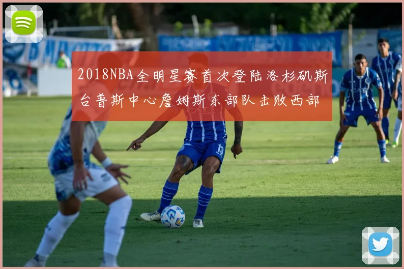 2018NBA全明星赛首次登陆洛杉矶斯台普斯中心詹姆斯东部队击败西部队