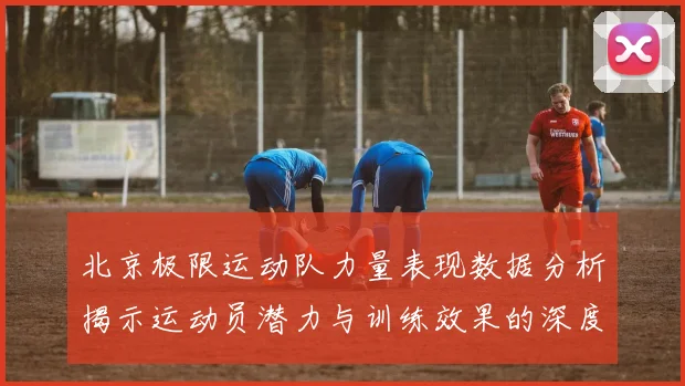 北京极限运动队力量表现数据分析揭示运动员潜力与训练效果的深度研究